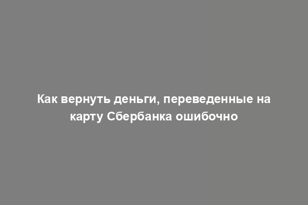 Как вернуть деньги, переведенные на карту Сбербанка ошибочно