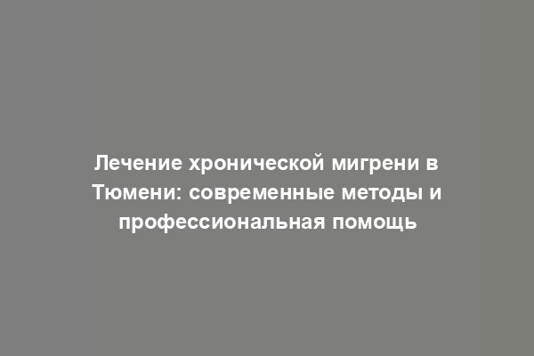 Лечение хронической мигрени в Тюмени: современные методы и профессиональная помощь